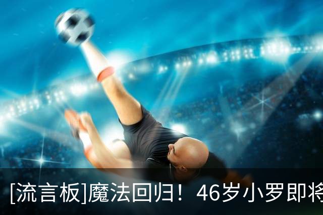 [流言板]魔法回归！46岁小罗即将迎来意丙首秀，11年后再战职业足坛
